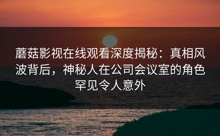 蘑菇影视在线观看深度揭秘：真相风波背后，神秘人在公司会议室的角色罕见令人意外