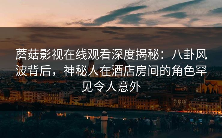 蘑菇影视在线观看深度揭秘：八卦风波背后，神秘人在酒店房间的角色罕见令人意外