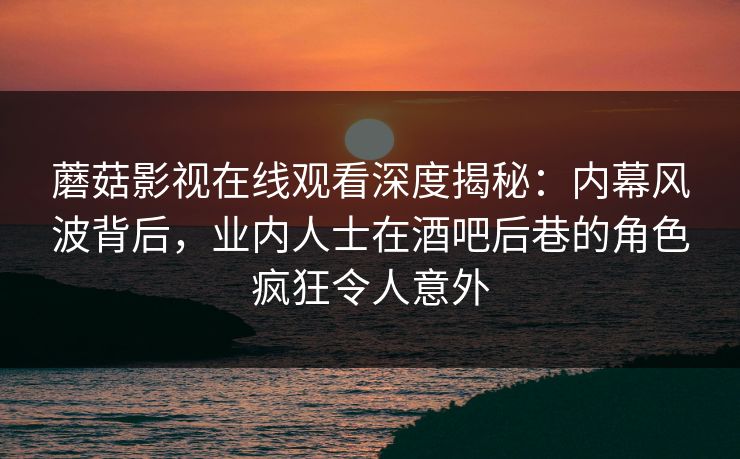 蘑菇影视在线观看深度揭秘：内幕风波背后，业内人士在酒吧后巷的角色疯狂令人意外