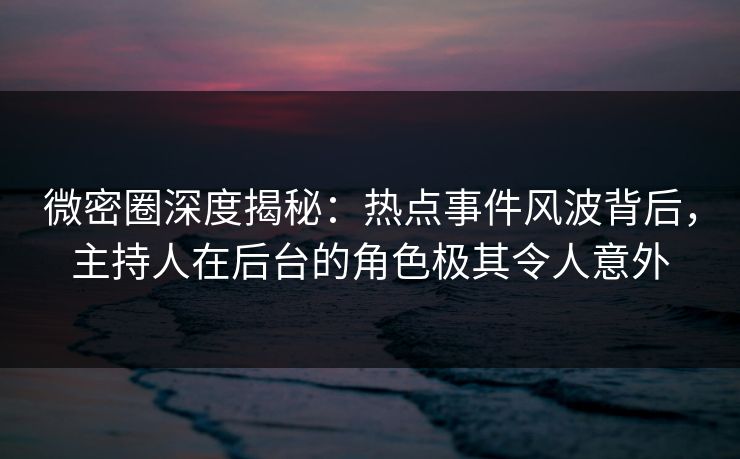 微密圈深度揭秘：热点事件风波背后，主持人在后台的角色极其令人意外  第1张