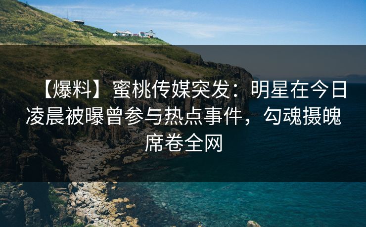 【爆料】蜜桃传媒突发：明星在今日凌晨被曝曾参与热点事件，勾魂摄魄席卷全网