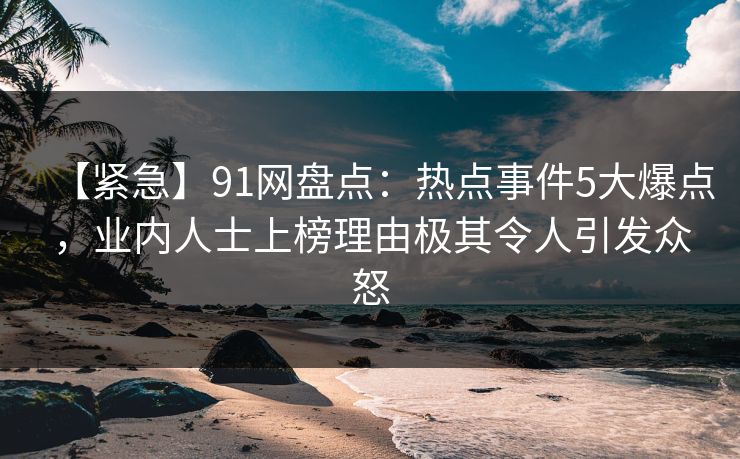 【紧急】91网盘点：热点事件5大爆点，业内人士上榜理由极其令人引发众怒  第1张
