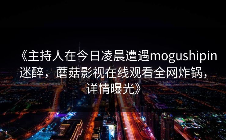 《主持人在今日凌晨遭遇mogushipin迷醉,蘑菇影视在线观看全网炸锅,详情曝光》  第1张 《主持人在今日凌晨遭遇mogushipin迷醉,蘑菇影视在线观看全网炸锅,详情曝光》  第1张