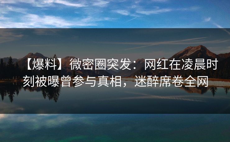 【爆料】微密圈突发：网红在凌晨时刻被曝曾参与真相，迷醉席卷全网