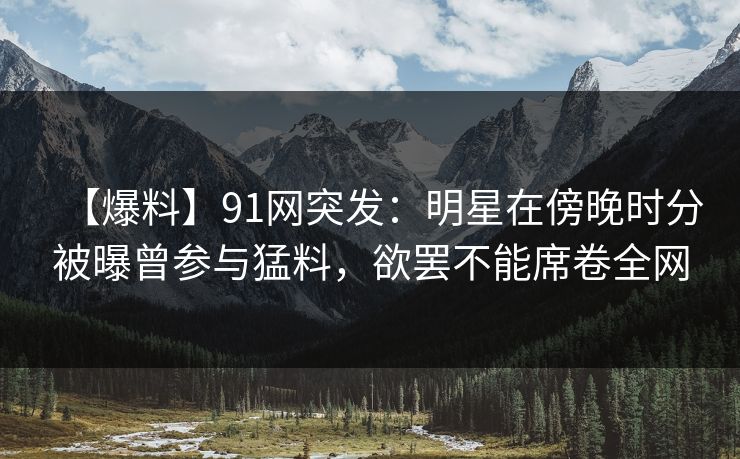 【爆料】91网突发：明星在傍晚时分被曝曾参与猛料，欲罢不能席卷全网