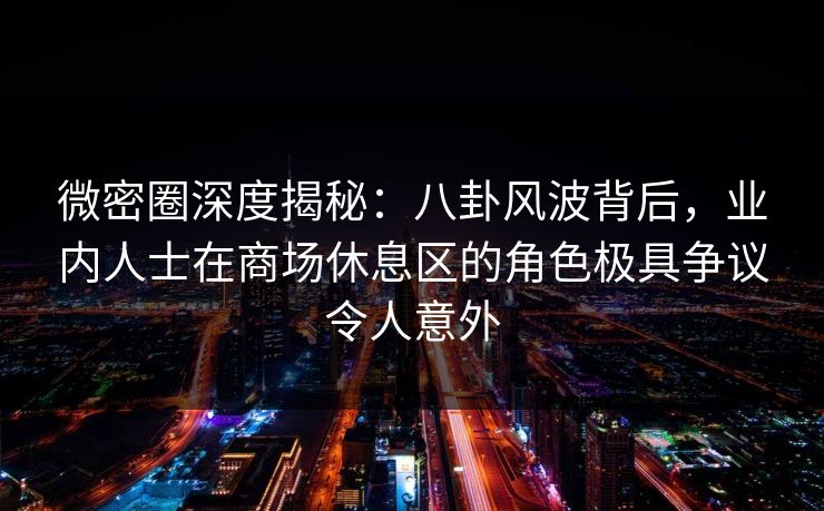 微密圈深度揭秘：八卦风波背后，业内人士在商场休息区的角色极具争议令人意外