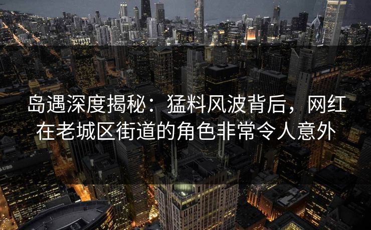 岛遇深度揭秘：猛料风波背后，网红在老城区街道的角色非常令人意外