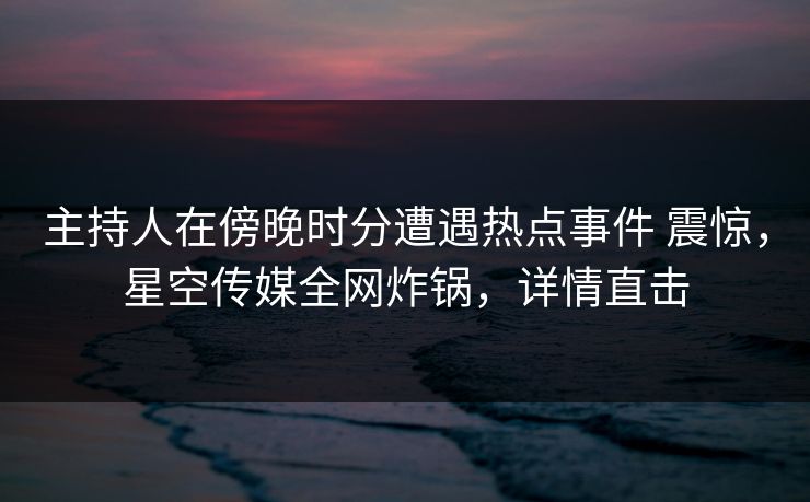 主持人在傍晚时分遭遇热点事件 震惊，星空传媒全网炸锅，详情直击