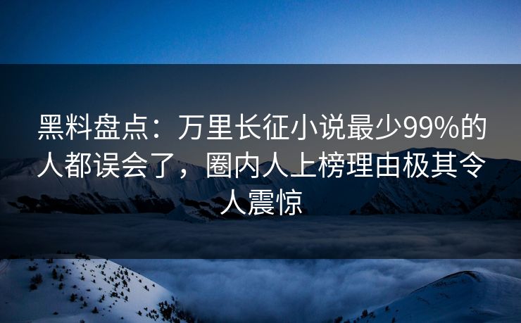 黑料盘点：万里长征小说最少99%的人都误会了，圈内人上榜理由极其令人震惊