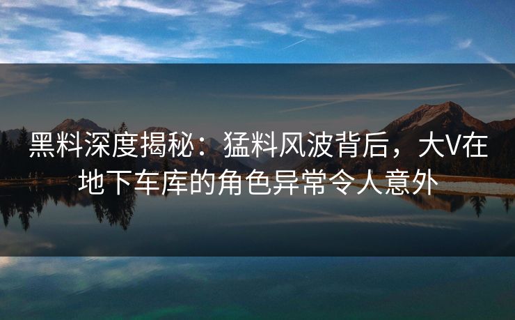 黑料深度揭秘：猛料风波背后，大V在地下车库的角色异常令人意外