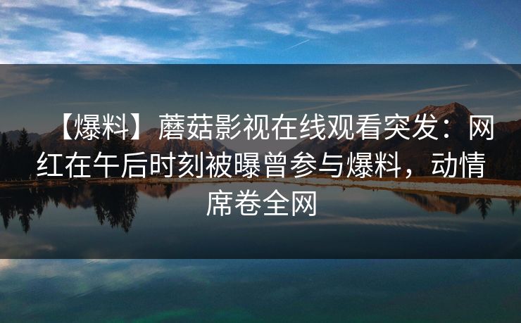 【爆料】蘑菇影视在线观看突发：网红在午后时刻被曝曾参与爆料，动情席卷全网