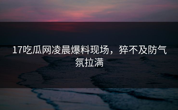 17吃瓜网凌晨爆料现场，猝不及防气氛拉满