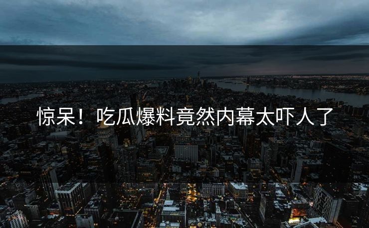 惊呆！吃瓜爆料竟然内幕太吓人了