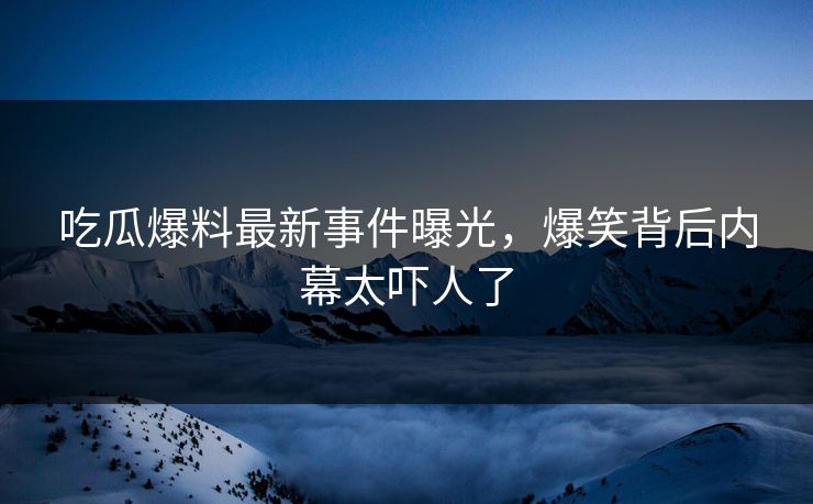 吃瓜爆料最新事件曝光，爆笑背后内幕太吓人了