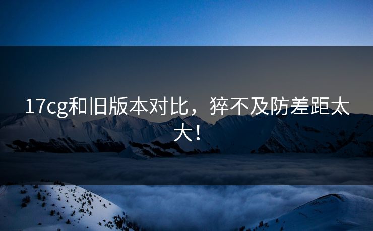 17cg和旧版本对比，猝不及防差距太大！