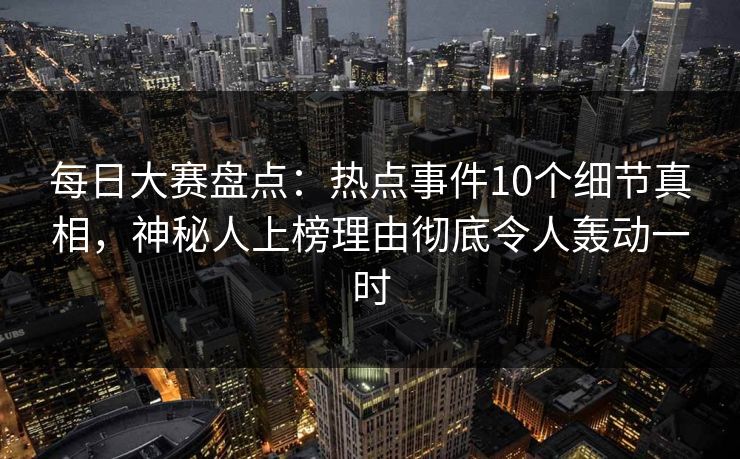 每日大赛盘点：热点事件10个细节真相，神秘人上榜理由彻底令人轰动一时
