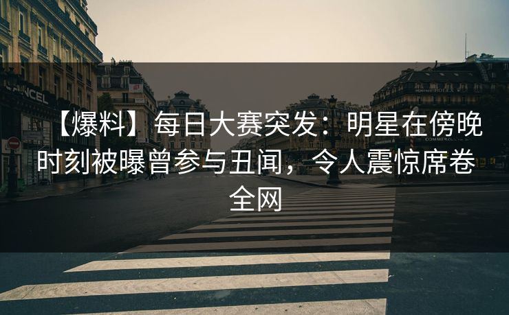 【爆料】每日大赛突发：明星在傍晚时刻被曝曾参与丑闻，令人震惊席卷全网