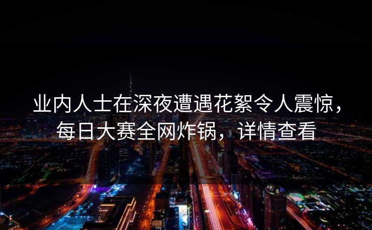 业内人士在深夜遭遇花絮令人震惊，每日大赛全网炸锅，详情查看