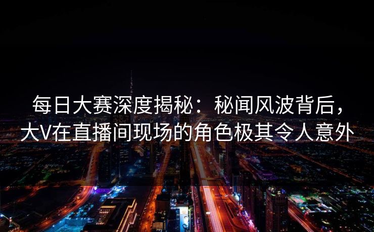 每日大赛深度揭秘：秘闻风波背后，大V在直播间现场的角色极其令人意外