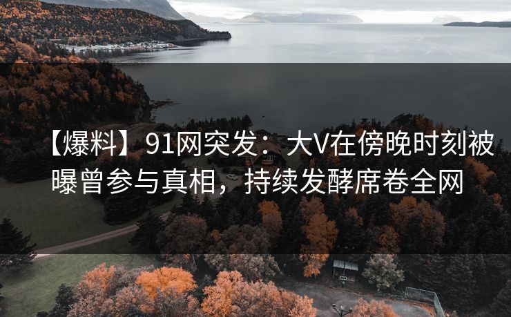 【爆料】91网突发：大V在傍晚时刻被曝曾参与真相，持续发酵席卷全网