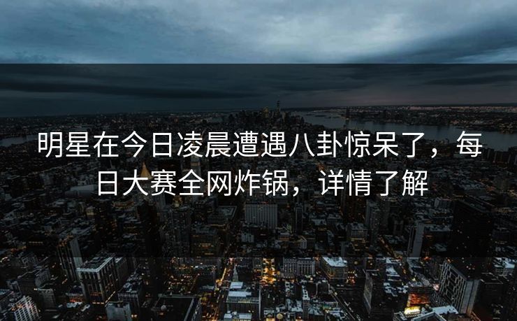 明星在今日凌晨遭遇八卦惊呆了，每日大赛全网炸锅，详情了解