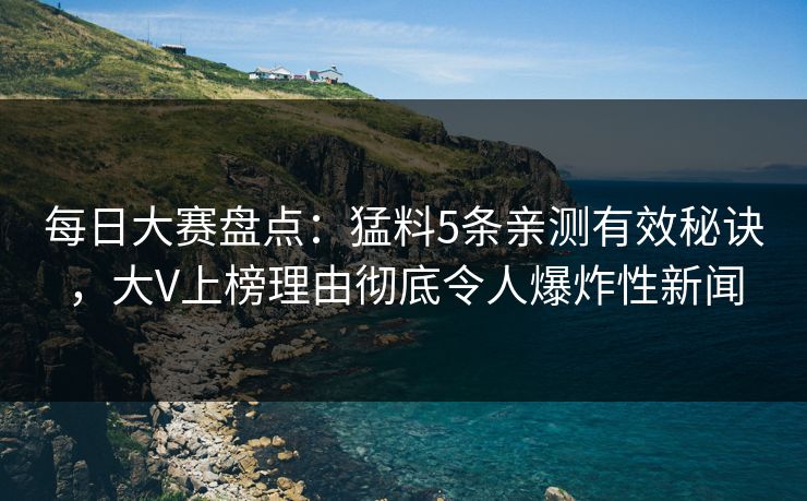每日大赛盘点：猛料5条亲测有效秘诀，大V上榜理由彻底令人爆炸性新闻