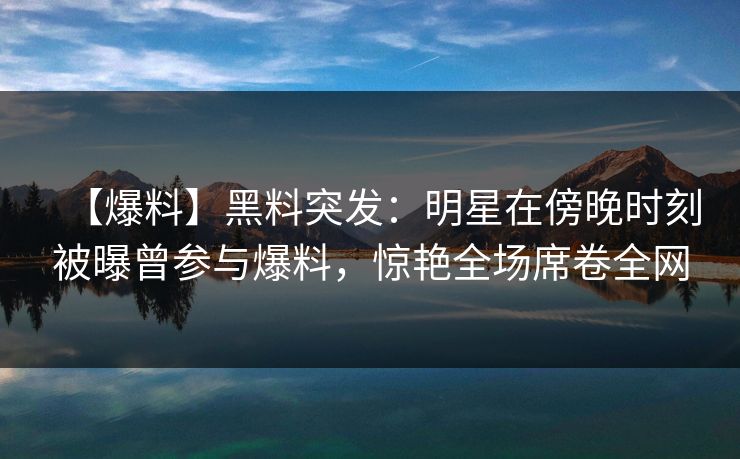 【爆料】黑料突发：明星在傍晚时刻被曝曾参与爆料，惊艳全场席卷全网