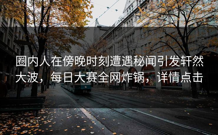 圈内人在傍晚时刻遭遇秘闻引发轩然大波，每日大赛全网炸锅，详情点击