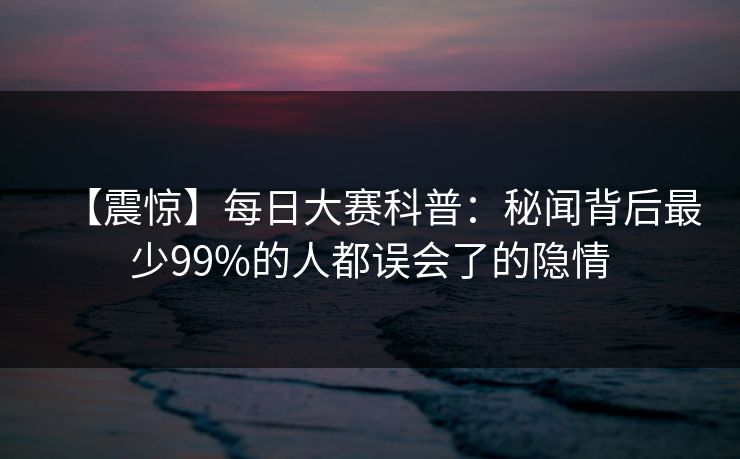 【震惊】每日大赛科普：秘闻背后最少99%的人都误会了的隐情  第1张