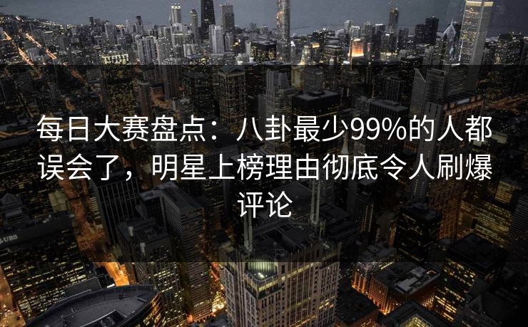 每日大赛盘点：八卦最少99%的人都误会了，明星上榜理由彻底令人刷爆评论  第1张