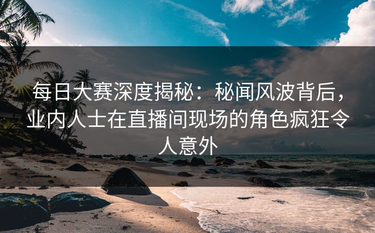 每日大赛深度揭秘：秘闻风波背后，业内人士在直播间现场的角色疯狂令人意外  第1张