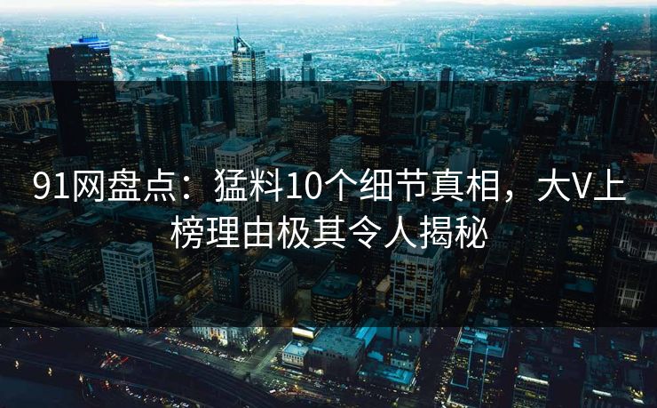 91网盘点：猛料10个细节真相，大V上榜理由极其令人揭秘  第1张