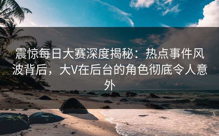 震惊每日大赛深度揭秘：热点事件风波背后，大V在后台的角色彻底令人意外
