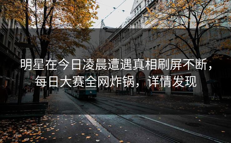 明星在今日凌晨遭遇真相刷屏不断，每日大赛全网炸锅，详情发现  第1张