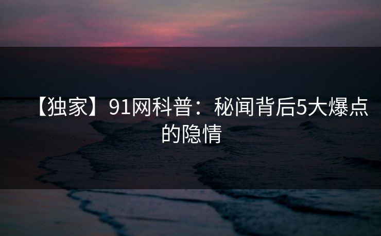 【独家】91网科普：秘闻背后5大爆点的隐情  第1张