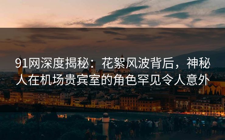 91网深度揭秘：花絮风波背后，神秘人在机场贵宾室的角色罕见令人意外