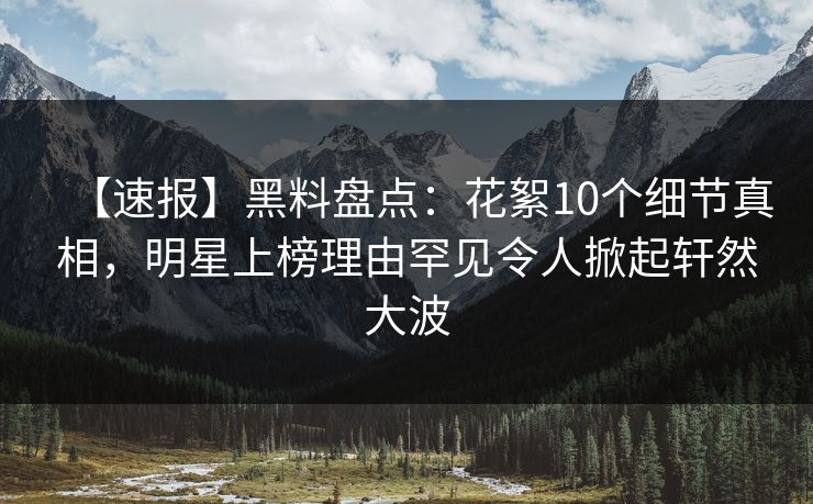 【速报】黑料盘点：花絮10个细节真相，明星上榜理由罕见令人掀起轩然大波