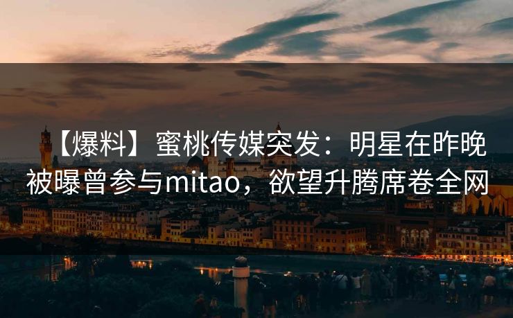 【爆料】蜜桃传媒突发：明星在昨晚被曝曾参与mitao，欲望升腾席卷全网
