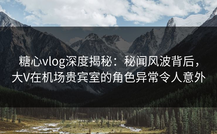 糖心vlog深度揭秘:秘闻风波背后,大V在机场贵宾室的角色异常令人意外