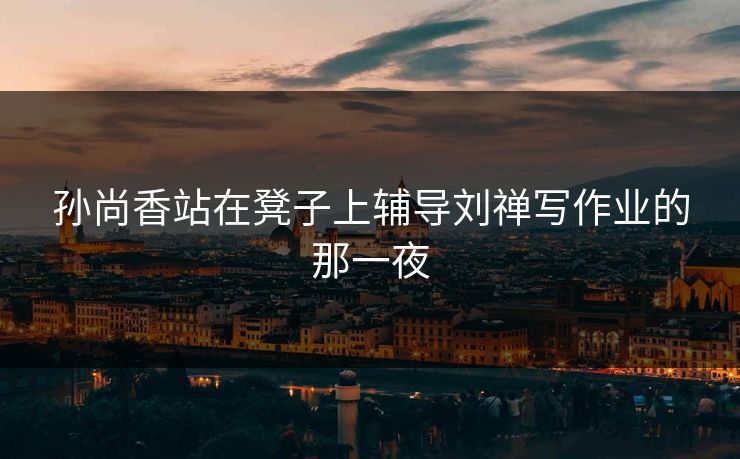 孙尚香站在凳子上辅导刘禅写作业的那一夜  第1张 孙尚香站在凳子上辅导刘禅写作业的那一夜  第1张