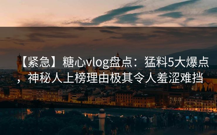 【紧急】糖心vlog盘点：猛料5大爆点，神秘人上榜理由极其令人羞涩难挡