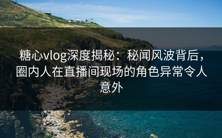 糖心vlog深度揭秘：秘闻风波背后，圈内人在直播间现场的角色异常令人意外