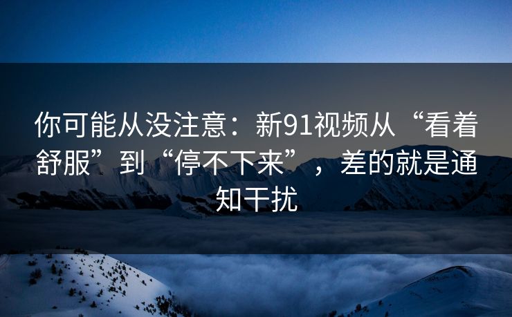 你可能从没注意：新91视频从“看着舒服”到“停不下来”，差的就是通知干扰  第1张