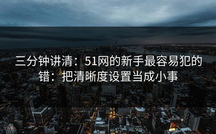 三分钟讲清:51网的新手最容易犯的错:把清晰度设置当成小事