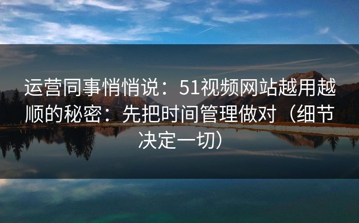 运营同事悄悄说:51视频网站越用越顺的秘密:先把时间管理做对(细节决定一切)
