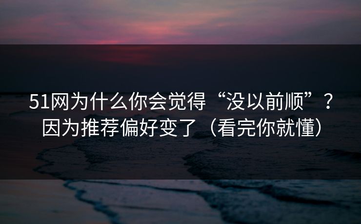 51网为什么你会觉得“没以前顺”?因为推荐偏好变了(看完你就懂)