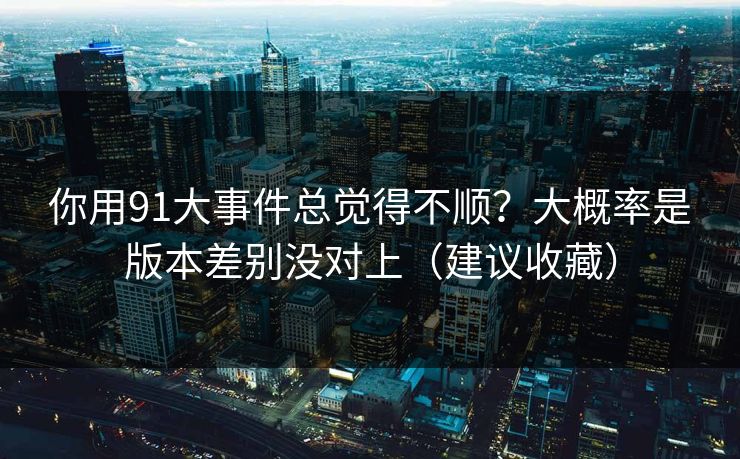 你用91大事件总觉得不顺?大概率是版本差别没对上(建议收藏)