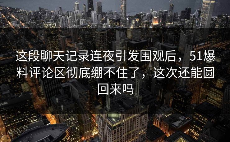 这段聊天记录连夜引发围观后，51爆料评论区彻底绷不住了，这次还能圆回来吗