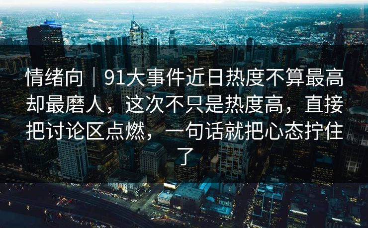 情绪向|91大事件近日热度不算最高却最磨人,这次不只是热度高,直接把讨论区点燃,一句话就把心态拧住了 第1张 情绪向|91大事件近日热度不算最高却最磨人,这次不只是热度高,直接把讨论区点燃,一句话就把心态拧住了 第1张